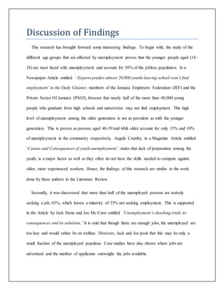 Discussion of Findings
This research has brought forward some interesting findings. To begin with, the study of the
different age groups that are affected by unemployment proves that the younger people aged (18-
28) are most faced with unemployment and account for 50% of the jobless population. In a
Newspaper Article entitled ‘ Experts predict almost 20,000 youths leaving school won’t find
employment’ in the Daily Gleaner, members of the Jamaica Employers Federation (JEF) and the
Private Sector Of Jamaica (PSOJ), forecast that nearly half of the more than 40,000 young
people who graduate from high schools and universities may not find employment. This high
level of unemployment among the older generation is not as prevalent as with the younger
generation. This is proven as persons aged 40-59 and 60& older account for only 15% and 10%
of unemployment in the community respectively. Angela Crumby, in a Magazine Article entitled
‘Causes and Consequences of youth unemployment’, states that lack of preparation among the
youth, is a major factor as well as they often do not have the skills needed to compete against
older, more experienced workers. Hence, the findings of this research are similar to the work
done by these authors in the Literature Review.
Secondly, it was discovered that more than half of the unemployed persons are actively
seeking a job, 65%, which leaves a minority of 35% not seeking employment. This is supported
in the Article by Jack Stone and Joe Mc Craw entitled ‘Unemployment’s shocking truth, its
consequences and its solutions.’ It is said that though there are enough jobs, the unemployed are
too lazy and would rather be on welfare. However, Jack and Joe posit that this may be only a
small fraction of the unemployed populous. Case studies have also shown where jobs are
advertised and the number of applicants outweighs the jobs available.
 