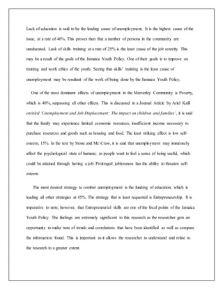 Lack of education is said to be the leading cause of unemployment. It is the highest cause of the
issue, at a rate of 40%. This proves then that a number of persons in the community are
uneducated. Lack of skills training at a rate of 25% is the least cause of the job scarcity. This
may be a result of the goals of the Jamaica Youth Policy. One of their goals is to improve on
training and work ethics of the youth. Seeing that skills’ training is the least cause of
unemployment may be resultant of the work of being done by the Jamaica Youth Policy.
One of the most dominant effects of unemployment in the Marverley Community is Poverty,
which is 40%, surpassing all other effects. This is discussed in a Journal Article by Ariel Kalil
entitled ‘Unemployment and Job Displacement: The impact on children and families’, it is said
that the family may experience limited economic resources, insufficient income necessary to
purchase resources and goods such as housing and food. The least striking effect is low self-
esteem, 15%. In the text by Stone and Mc Craw, it is said that unemployment may immensely
affect the psychological state of humans; as people want to feel a sense of being useful, which
could be attained through having a job. Prolonged joblessness has the ability to threaten self-
esteem.
The most desired strategy to combat unemployment is the funding of education, which is
leading all other strategies at 45%. The strategy that is least requested is Entrepreneurship. It is
imperative to note, however, that Entrepreneurial skills are one of the focal points of the Jamaica
Youth Policy. The findings are extremely significant to this research as the researcher gets an
opportunity to make note of trends and correlations that have been identified as well as compare
the information found. This is important as it allows the researcher to understand and relate to
the research to a greater extent.
 