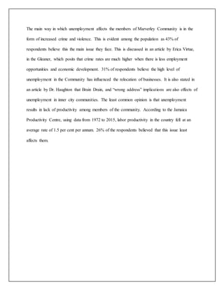 The main way in which unemployment affects the members of Marverley Community is in the
form of increased crime and violence. This is evident among the population as 43% of
respondents believe this the main issue they face. This is discussed in an article by Erica Virtue,
in the Gleaner, which posits that crime rates are much higher when there is less employment
opportunities and economic development. 31% of respondents believe the high level of
unemployment in the Community has influenced the relocation of businesses. It is also stated in
an article by Dr. Haughton that Brain Drain, and “wrong address” implications are also effects of
unemployment in inner city communities. The least common opinion is that unemployment
results in lack of productivity among members of the community. According to the Jamaica
Productivity Centre, using data from 1972 to 2015, labor productivity in the country fell at an
average rate of 1.5 per cent per annum. 26% of the respondents believed that this issue least
affects them.
 