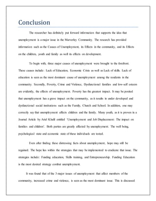 Conclusion
The researcher has definitely put forward information that supports the idea that
unemployment is a major issue in the Marverley Community. The research has provided
information such as the Causes of Unemployment, its Effects in the community, and its Effects
on the children, youth and family as well its effects on development.
To begin with, three major causes of unemployment were brought to the forefront.
These causes include: Lack of Education, Economic Crisis as well as Lack of skills. Lack of
education is seen as the most dominant cause of unemployment among the residents in the
community. Secondly, Poverty, Crime and Violence, Dysfunctional families and low-self esteem
are evidently, the effects of unemployment. Poverty has the greatest impact. It may be posited
that unemployment has a grave impact on the community, as it results in under developed and
dysfunctional social institutions such as the Family, Church and School. In addition, one may
correctly say that unemployment affects children and the family. Many youth, as it is proven in a
Journal Article by Ariel Khalil entitled ‘Unemployment and Job Displacement: The impact on
families and children’. Both parties are greatly affected by unemployment. The well being,
psychological state and economic state of these individuals are tested.
Even after finding these distressing facts about unemployment, hope may still be
regained. The hope lies within the strategies that may be implemented to eradicate that issue. The
strategies include: Funding education, Skills training, and Entrepreneurship. Funding Education
is the most desired strategy combat unemployment.
It was found that of the 3 major issues of unemployment that affect members of the
community, increased crime and violence, is seen as the most dominant issue. This is discussed
 
