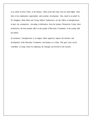 in an article by Erica Virtue, in the Gleaner, which posits that crime rates are much higher when
there is less employment opportunities and economic development. Also, stated in an article by
Dr. Haughton, Brain Drain and “wrong address” implications are also effects of unemployment
in inner city communities. According to information from the Jamaica Productivity Centre, labor
productivity, the least popular effect on the people of Marverley Community in the country falls
per annum.
In conclusion, Unemployment is an enigma which negatively impacts the elevation and
development of the Marverley Community and Jamaica as a whole. This grave issue can be
controlled, to a large extent by employing the strategies put forward in the research.
 