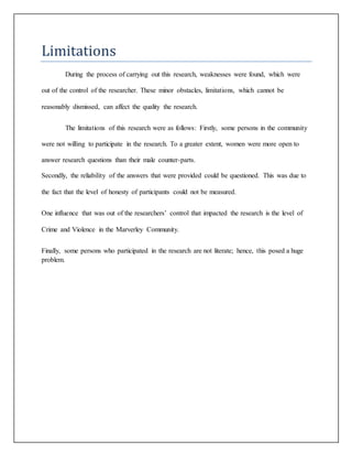 Limitations
During the process of carrying out this research, weaknesses were found, which were
out of the control of the researcher. These minor obstacles, limitations, which cannot be
reasonably dismissed, can affect the quality the research.
The limitations of this research were as follows: Firstly, some persons in the community
were not willing to participate in the research. To a greater extent, women were more open to
answer research questions than their male counter-parts.
Secondly, the reliability of the answers that were provided could be questioned. This was due to
the fact that the level of honesty of participants could not be measured.
One influence that was out of the researchers’ control that impacted the research is the level of
Crime and Violence in the Marverley Community.
Finally, some persons who participated in the research are not literate; hence, this posed a huge
problem.
 