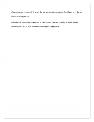 of unemployment in general. If we act fast we can save this generation if not, however, I fear we
will never escape this rut.
In conclusion, these recommendations, if implemented, have the potential to greatly disturb
unemployment and as such, bring rise to meaningful employment.
 