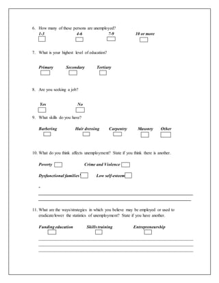 6. How many of these persons are unemployed?
1-3 4-6 7-9 10 or more
7. What is your highest level of education?
Primary Secondary Tertiary
8. Are you seeking a job?
Yes No
9. What skills do you have?
Barbering Hair dressing Carpentry Masonry Other
10. What do you think affects unemployment? State if you think there is another.
Poverty Crime and Violence
Dysfunctional families’ Low self-esteem
-
________________________________________________________________________
_______________________________________________________________________
11. What are the ways/strategies in which you believe may be employed or used to
eradicate/lower the statistics of unemployment? State if you have another.
Funding education Skills training Entrepreneurship
________________________________________________________________________
________________________________________________________________________
________________________________________________________________________
 
