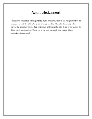 Acknowledgement
This research was carried out independently by the researcher; financial aid was generated by the
researcher as well. Special thanks go out to the people of the Marverley Community who
allowed the researcher to scope their environment and were enthusiastic to aid in this research by
filling out the questionnaires. Thank you to everyone who aided in the patient, diligent
completion of this research.
 