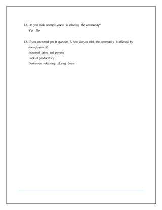 12. Do you think unemployment is affecting the community?
Yes No
13. If you answered yes in question 7, how do you think the community is affected by
unemployment?
Increased crime and poverty
Lack of productivity
Businesses relocating/ closing down
 