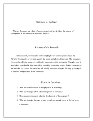 Statement of Problem
What are the causes and effects of unemployment and how it affects the patterns of
development in the Marverley Community, Jamaica?
Purpose of the Research
In this research, the researcher seeks to highlight how unemployment affects the
Maverley Community as well as to identify the causes and effects of this issue. This research is
being conducted in the scope of a confidential examination of the community. Unemployment is
a prevalent, objectionable issue that affects potentially progressive people, families, communities
and societies. As a result, the researcher will identify numerous strategies that may be employed
to eradicate unemployment in the community.
Research Questions
1. What are the main causes of unemployment in Marverley?
2. What are the major effects of unemployment in Marverley?
3. How does unemployment affect the development of the community?
4. What are strategies that may be used to eradicate unemployment in the Marverley
Community?
 