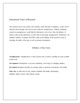 Educational Value of Research
This research may be very useful to the residents of the Marverley Community, as they will be
educated about strategies that may be used to alleviate unemployment. Students conducting
research on unemployment would find this information to be of use. Also, the Ministry of
Labour could use this information to assist them in decreasing unemployment. Furthermore, the
Statistical Institute of Jamaica (STATIN) could use the findings of the research to assist in
educating the public of the issue as well as promote development.
Definition of Key Terms
Unemployment- Unemployment is when a person who is actively searching for work is unable
to find work.
Development- Development is an event constituting a new stage in a changing situation.
Developed- Developed describes an economy which is advanced economically and socially.
Inner city- an older part of a city, densely populated and usually deteriorating,
inhabited mainly by poor, often minority groups.
 