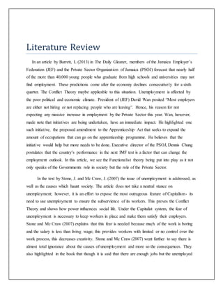Literature Review
In an article by Barrett, L (2013) in The Daily Gleaner, members of the Jamaica Employer’s
Federation (JEF) and the Private Sector Organization of Jamaica (PSOJ) forecast that nearly half
of the more than 40,000 young people who graduate from high schools and universities may not
find employment. These predictions come after the economy declines consecutively for a sixth
quarter. The Conflict Theory maybe applicable to this situation. Unemployment is affected by
the poor political and economic climate. President of (JEF) David Wan posited “Most employers
are either not hiring or not replacing people who are leaving”. Hence, his reason for not
expecting any massive increase in employment by the Private Sector this year. Wan, however,
made note that initiatives are being undertaken, have an immediate impact. He highlighted one
such initiative, the proposed amendment to the Apprenticeship Act that seeks to expand the
amount of occupations that can go on the apprenticeship programme. He believes that the
initiative would help but more needs to be done. Executive director of the PSOJ, Dennis Chung
postulates that the country’s performance in the next IMF test is a factor that can change the
employment outlook. In this article, we see the Functionalist theory being put into play as it not
only speaks of the Governments role in society but the role of the Private Sector.
In the text by Stone, J. and Mc Craw, J. (2007) the issue of unemployment is addressed, as
well as the causes which haunt society. The article does not take a neutral stance on
unemployment; however, it is an effort to expose the most outrageous feature of Capitalism- its
need to use unemployment to ensure the subservience of its workers. This proves the Conflict
Theory and shows how power influences social life. Under the Capitalist system, the fear of
unemployment is necessary to keep workers in place and make them satisfy their employers.
Stone and Mc Craw (2007) explains that this fear is needed because much of the work is boring
and the salary is less than living wage; this provides workers with limited or no control over the
work process, this decreases creativity. Stone and Mc Craw (2007) went further to say there is
almost total ignorance about the causes of unemployment and more so the consequences. They
also highlighted in the book that though it is said that there are enough jobs but the unemployed
 