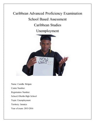 Caribbean Advanced Proficiency Examination
School Based Assessment
Caribbean Studies
Unemployment
Name: Camilla Holgate
Centre Number:
Registration Number:
School: Oberlin High School
Topic:Unemployment
Territory: Jamaica
Year of exam: 2015-2016
 