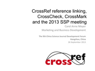 CrossRef reference linking,
CrossCheck, CrossMark
and the 2013 SSP meeting
Carol Anne Meyer
Marketing and Business Development
The 9th China Science Journal Development Forum
Hangzhou, China
26 September 2013
 