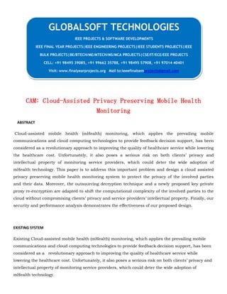 CAM: Cloud-Assisted Privacy Preserving Mobile Health
Monitoring
ABSTRACT
Cloud-assisted mobile health (mHealth) monitoring, which applies the prevailing mobile
communications and cloud computing technologies to provide feedback decision support, has been
considered as a revolutionary approach to improving the quality of healthcare service while lowering
the healthcare cost. Unfortunately, it also poses a serious risk on both clients’ privacy and
intellectual property of monitoring service providers, which could deter the wide adoption of
mHealth technology. This paper is to address this important problem and design a cloud assisted
privacy preserving mobile health monitoring system to protect the privacy of the involved parties
and their data. Moreover, the outsourcing decryption technique and a newly proposed key private
proxy re-encryption are adapted to shift the computational complexity of the involved parties to the
cloud without compromising clients’ privacy and service providers’ intellectual property. Finally, our
security and performance analysis demonstrates the effectiveness of our proposed design.
EXISTING SYSTEM
Existing Cloud-assisted mobile health (mHealth) monitoring, which applies the prevailing mobile
communications and cloud computing technologies to provide feedback decision support, has been
considered as a revolutionary approach to improving the quality of healthcare service while
lowering the healthcare cost. Unfortunately, it also poses a serious risk on both clients’ privacy and
intellectual property of monitoring service providers, which could deter the wide adoption of
mHealth technology.
GLOBALSOFT TECHNOLOGIES
IEEE PROJECTS & SOFTWARE DEVELOPMENTS
IEEE FINAL YEAR PROJECTS|IEEE ENGINEERING PROJECTS|IEEE STUDENTS PROJECTS|IEEE
BULK PROJECTS|BE/BTECH/ME/MTECH/MS/MCA PROJECTS|CSE/IT/ECE/EEE PROJECTS
CELL: +91 98495 39085, +91 99662 35788, +91 98495 57908, +91 97014 40401
Visit: www.finalyearprojects.org Mail to:ieeefinalsemprojects@gmail.com
 