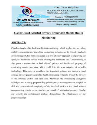CAM: Cloud-Assisted Privacy Preserving Mobile Health
Monitoring
ABSTRACT:
Cloud-assisted mobile health (mHealth) monitoring, which applies the prevailing
mobile communications and cloud computing technologies to provide feedback
decision support, has been considered as a revolutionary approach to improving the
quality of healthcare service while lowering the healthcare cost. Unfortunately, it
also poses a serious risk on both clients’ privacy and intellectual property of
monitoring service providers, which could deter the wide adoption of mHealth
technology. This paper is to address this important problem and design a cloud
assisted privacy preserving mobile health monitoring system to protect the privacy
of the involved parties and their data. Moreover, the outsourcing decryption
technique and a newly proposed key private proxy re-encryption are adapted to
shift the computational complexity of the involved parties to the cloud without
compromising clients’ privacy and service providers’ intellectual property. Finally,
our security and performance analysis demonstrates the effectiveness of our
proposed design.
 