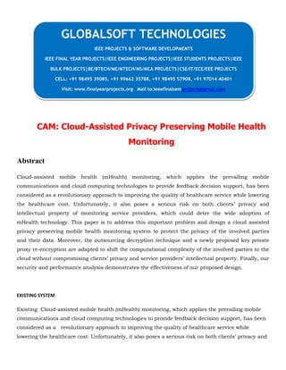 CAM: Cloud-Assisted Privacy Preserving Mobile Health
Monitoring
Abstract
Cloud-assisted mobile health (mHealth) monitoring, which applies the prevailing mobile
communications and cloud computing technologies to provide feedback decision support, has been
considered as a revolutionary approach to improving the quality of healthcare service while lowering
the healthcare cost. Unfortunately, it also poses a serious risk on both clients’ privacy and
intellectual property of monitoring service providers, which could deter the wide adoption of
mHealth technology. This paper is to address this important problem and design a cloud assisted
privacy preserving mobile health monitoring system to protect the privacy of the involved parties
and their data. Moreover, the outsourcing decryption technique and a newly proposed key private
proxy re-encryption are adapted to shift the computational complexity of the involved parties to the
cloud without compromising clients’ privacy and service providers’ intellectual property. Finally, our
security and performance analysis demonstrates the effectiveness of our proposed design.
EXISTING SYSTEM
Existing Cloud-assisted mobile health (mHealth) monitoring, which applies the prevailing mobile
communications and cloud computing technologies to provide feedback decision support, has been
considered as a revolutionary approach to improving the quality of healthcare service while
lowering the healthcare cost. Unfortunately, it also poses a serious risk on both clients’ privacy and
GLOBALSOFT TECHNOLOGIES
IEEE PROJECTS & SOFTWARE DEVELOPMENTS
IEEE FINAL YEAR PROJECTS|IEEE ENGINEERING PROJECTS|IEEE STUDENTS PROJECTS|IEEE
BULK PROJECTS|BE/BTECH/ME/MTECH/MS/MCA PROJECTS|CSE/IT/ECE/EEE PROJECTS
CELL: +91 98495 39085, +91 99662 35788, +91 98495 57908, +91 97014 40401
Visit: www.finalyearprojects.org Mail to:ieeefinalsemprojects@gmail.com
 