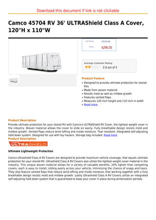 Download this document if link is not clickable


Camco 45704 RV 36' ULTRAShield Class A Cover,
120"H x 110"W
                                                                 List Price :   $536.08

                                                                     Price :
                                                                                $290.35



                                                                Average Customer Rating

                                                                                 2.0 out of 5



                                                            Product Feature
                                                            q   Designed to provide ultimate protection for stored
                                                                RVs
                                                            q   Made from woven material
                                                            q   Resists mold as well as mildew growth
                                                            q   Features vented flaps
                                                            q   Measures 120 inch height and 110 inch in width
                                                            q   Read more




Product Description
Provide ultimate protection for your stored RV with Camco's ULTRAShield RV Cover, the lightest weight cover in
the industry. Woven material allows the cover to slide on easily. Fully breathable design resists mold and
mildew growth. Vented flaps reduce wind lofting and inside moisture. Tear resistant. Integrated self-adjusting
hold down system. Designed for use with toy haulers. Storage bag included. Read more
Product Description



Ultimate Lightweight Protection

Camco Ultrashield Class A RV Covers are designed to provide maximum vehicle coverage, that equals ultimate
protection for your stored RV. Ultrashield Class A RV Covers also utilize the lightest weight cover material in the
industry. This unique woven material allows for a variety of valuable benefits. 20% lighter than competing
covers, each is easy to install, sliding easily across your vehicle, minimizing the chance of snags and tears.
They also feature vented flaps that reduce wind lofting and inside moisture, that working together with a fully
breathable design resists mold and mildew growth. Lastly Ultrashield Class A RV Covers utilize an integrated
self-adjusting hold down system that is guaranteed to keep your cover in place during winterization periods.
 