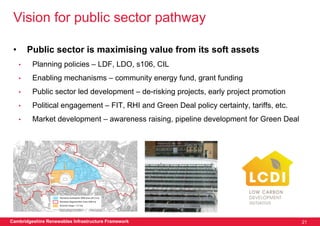 Vision for public sector pathway

 •       Public sector is maximising value from its soft assets
     •    Planning policies – LDF, LDO, s106, CIL
     •    Enabling mechanisms – community energy fund, grant funding
     •    Public sector led development – de-risking projects, early project promotion
     •    Political engagement – FIT, RHI and Green Deal policy certainty, tariffs, etc.
     •    Market development – awareness raising, pipeline development for Green Deal




Cambridgeshire Renewables Infrastructure Framework                                         21
 