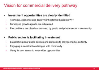 Vision for commercial delivery pathway

 •       Investment opportunities are clearly identified
     •    Technical, economic and deployment potential based on WP1
     •    Benefits of growth agenda are articulated
     •    Preconditions are clearly understood by public and private sector + community


 •       Public sector is facilitating investment
     •    Establishing clear public policies and protocols to provide market certainty
     •    Engaging in constructive dialogue with community
     •    Using its own assets to lever wider opportunities




Cambridgeshire Renewables Infrastructure Framework                                        24
 