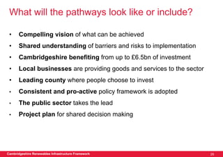 What will the pathways look like or include?

 •     Compelling vision of what can be achieved
 •     Shared understanding of barriers and risks to implementation
 •     Cambridgeshire benefiting from up to £6.5bn of investment
 •     Local businesses are providing goods and services to the sector
 •     Leading county where people choose to invest
 •     Consistent and pro-active policy framework is adopted
 •     The public sector takes the lead
 •     Project plan for shared decision making




Cambridgeshire Renewables Infrastructure Framework                       29
 
