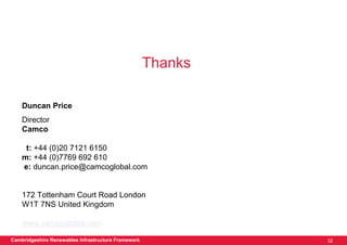 Thanks

    Duncan Price
    Director
    Camco

     t: +44 (0)20 7121 6150
    m: +44 (0)7769 692 610
    e: duncan.price@camcoglobal.com


    172 Tottenham Court Road London
    W1T 7NS United Kingdom

    www.camcoglobal.com

Cambridgeshire Renewables Infrastructure Framework            32
 