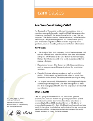 !




Are You Considering CAM?

For thousands of Americans, health care includes some form of
complementary and alternative medicine (CAM). Like any decision
concerning your health, decisions about whether to use CAM are
important. The National Center for Complementary and Alternative
Medicine (NCCAM) has developed this fact sheet to assist you in
your decision making about CAM. It includes frequently asked
questions, issues to consider, and sources for further information.

Key Points

!   Take charge of your health by being an informed consumer. Find
    out and consider what scientific studies have been done on the
    safety and effectiveness of the CAM therapy that interests you.
    Discuss the information with your health care provider before
    making a decision.

!   If you decide to use a CAM therapy provided by a practitioner,
    such as acupuncture or chiropractic, choose the practitioner
    with care.

!   If you decide to use a dietary supplement, such as an herbal
    product, find out about any potential side effects or interactions
    with medications or other dietary supplements you may be taking.

!   Tell all your health care providers about any complementary and
    alternative practices you use. Give them a full picture of what
    you do to manage your health. This will help ensure coordinated
    and safe care.

What is CAM?

CAM is a group of diverse medical and health care systems,
practices, and products that are not generally considered part of
conventional medicine. Conventional medicine is medicine as
practiced by holders of M.D. (medical doctor) or D.O. (doctor of
osteopathy) degrees and by their allied health professionals, such as
physical therapists, psychologists, and registered nurses. Integrative
medicine combines conventional and CAM treatments for which
there is evidence of safety and effectiveness.


                                   !
 