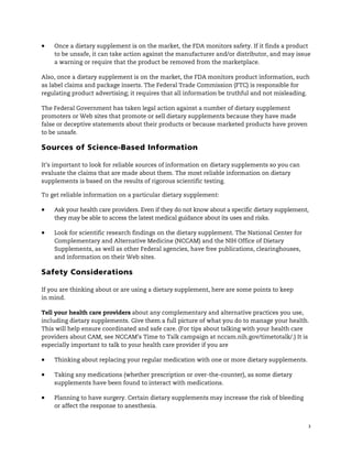 !


!   Once a dietary supplement is on the market, the FDA monitors safety. If it finds a product
    to be unsafe, it can take action against the manufacturer and/or distributor, and may issue
    a warning or require that the product be removed from the marketplace.

Also, once a dietary supplement is on the market, the FDA monitors product information, such
as label claims and package inserts. The Federal Trade Commission (FTC) is responsible for
regulating product advertising; it requires that all information be truthful and not misleading.

The Federal Government has taken legal action against a number of dietary supplement
promoters or Web sites that promote or sell dietary supplements because they have made
false or deceptive statements about their products or because marketed products have proven
to be unsafe.

Sources of Science-Based Information

It’s important to look for reliable sources of information on dietary supplements so you can
evaluate the claims that are made about them. The most reliable information on dietary
supplements is based on the results of rigorous scientific testing.

To get reliable information on a particular dietary supplement:

!   Ask your health care providers. Even if they do not know about a specific dietary supplement,
    they may be able to access the latest medical guidance about its uses and risks.

!   Look for scientific research findings on the dietary supplement. The National Center for
    Complementary and Alternative Medicine (NCCAM) and the NIH Office of Dietary
    Supplements, as well as other Federal agencies, have free publications, clearinghouses,
    and information on their Web sites.

Safety Considerations

If you are thinking about or are using a dietary supplement, here are some points to keep
in mind.

Tell your health care providers about any complementary and alternative practices you use,
including dietary supplements. Give them a full picture of what you do to manage your health.
This will help ensure coordinated and safe care. (For tips about talking with your health care
providers about CAM, see NCCAM’s Time to Talk campaign at nccam.nih.gov/timetotalk/.) It is
especially important to talk to your health care provider if you are

!   Thinking about replacing your regular medication with one or more dietary supplements.

!   Taking any medications (whether prescription or over-the-counter), as some dietary
    supplements have been found to interact with medications.

!   Planning to have surgery. Certain dietary supplements may increase the risk of bleeding
    or affect the response to anesthesia.


                                                                                                3
 