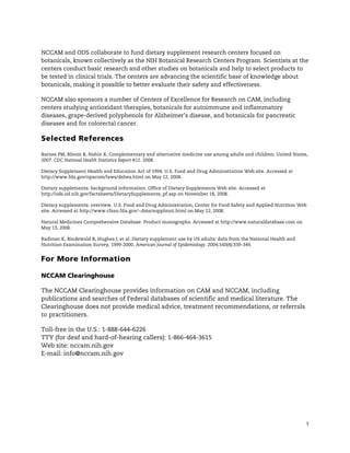 !



NCCAM and ODS collaborate to fund dietary supplement research centers focused on
botanicals, known collectively as the NIH Botanical Research Centers Program. Scientists at the
centers conduct basic research and other studies on botanicals and help to select products to
be tested in clinical trials. The centers are advancing the scientific base of knowledge about
botanicals, making it possible to better evaluate their safety and effectiveness.

NCCAM also sponsors a number of Centers of Excellence for Research on CAM, including
centers studying antioxidant therapies, botanicals for autoimmune and inflammatory
diseases, grape-derived polyphenols for Alzheimer’s disease, and botanicals for pancreatic
diseases and for colorectal cancer.

Selected References

Barnes PM, Bloom B, Nahin R. Complementary and alternative medicine use among adults and children: United States,
2007. CDC National Health Statistics Report #12. 2008.

Dietary Supplement Health and Education Act of 1994. U.S. Food and Drug Administration Web site. Accessed at
http://www.fda.gov/opacom/laws/dshea.html on May 12, 2008.

Dietary supplements: background information. Office of Dietary Supplements Web site. Accessed at
http://ods.od.nih.gov/factsheets/DietarySupplements_pf.asp on November 18, 2008.

Dietary supplements: overview. U.S. Food and Drug Administration, Center for Food Safety and Applied Nutrition Web
site. Accessed at http://www.cfsan.fda.gov/~dms/supplmnt.html on May 12, 2008.

Natural Medicines Comprehensive Database. Product monographs. Accessed at http://www.naturaldatabase.com on
May 13, 2008.

Radimer K, Bindewald B, Hughes J, et al. Dietary supplement use by US adults: data from the National Health and
Nutrition Examination Survey, 1999-2000. American Journal of Epidemiology. 2004;160(4):339-349.


For More Information

NCCAM Clearinghouse

The NCCAM Clearinghouse provides information on CAM and NCCAM, including
publications and searches of Federal databases of scientific and medical literature. The
Clearinghouse does not provide medical advice, treatment recommendations, or referrals
to practitioners.

Toll-free in the U.S.: 1-888-644-6226
TTY (for deaf and hard-of-hearing callers): 1-866-464-3615
Web site: nccam.nih.gov
E-mail: info@nccam.nih.gov




                                                                                                                  5
 