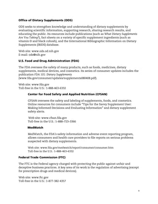 !


Office of Dietary Supplements (ODS)

ODS seeks to strengthen knowledge and understanding of dietary supplements by
evaluating scientific information, supporting research, sharing research results, and
educating the public. Its resources include publications (such as What Dietary Supplements
Are You Taking?), fact sheets on a variety of specific supplement ingredients (such as
vitamin D and black cohosh), and the International Bibliographic Information on Dietary
Supplements (IBIDS) database.

Web site: www.ods.od.nih.gov
E-mail: ods@nih.gov

U.S. Food and Drug Administration (FDA)

The FDA oversees the safety of many products, such as foods, medicines, dietary
supplements, medical devices, and cosmetics. Its series of consumer updates includes the
publication FDA 101: Dietary Supplements
(www.fda.gov/consumer/updates/supplements080408.pdf).

Web site: www.fda.gov
Toll-free in the U.S.: 1-888-463-6332

       Center for Food Safety and Applied Nutrition (CFSAN)

       CFSAN oversees the safety and labeling of supplements, foods, and cosmetics.
       Online resources for consumers include “Tips for the Savvy Supplement User:
       Making Informed Decisions and Evaluating Information” and dietary supplement
       safety alerts.

       Web site: www.cfsan.fda.gov
       Toll-free in the U.S.: 1–888–723–3366

       MedWatch

       MedWatch, the FDA’s safety information and adverse event reporting program,
       allows consumers and health care providers to file reports on serious problems
       suspected with dietary supplements.

       Web site: www.fda.gov/medwatch/report/consumer/consumer.htm
       Toll-free in the U.S.: 1–888–463–6332

Federal Trade Commission (FTC)

The FTC is the Federal agency charged with protecting the public against unfair and
deceptive business practices. A key area of its work is the regulation of advertising (except
for prescription drugs and medical devices).

Web site: www.ftc.gov
Toll-free in the U.S.: 1-877-382-4357


                                                                                             6
 