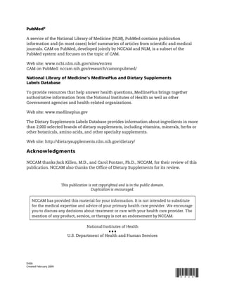 !


PubMed®

A service of the National Library of Medicine (NLM), PubMed contains publication
information and (in most cases) brief summaries of articles from scientific and medical
journals. CAM on PubMed, developed jointly by NCCAM and NLM, is a subset of the
PubMed system and focuses on the topic of CAM.

Web site: www.ncbi.nlm.nih.gov/sites/entrez
CAM on PubMed: nccam.nih.gov/research/camonpubmed/

National Library of Medicine’s MedlinePlus and Dietary Supplements
Labels Database

To provide resources that help answer health questions, MedlinePlus brings together
authoritative information from the National Institutes of Health as well as other
Government agencies and health-related organizations.

Web site: www.medlineplus.gov

The Dietary Supplements Labels Database provides information about ingredients in more
than 2,000 selected brands of dietary supplements, including vitamins, minerals, herbs or
other botanicals, amino acids, and other specialty supplements.

Web site: http://dietarysupplements.nlm.nih.gov/dietary/

Acknowledgments

NCCAM thanks Jack Killen, M.D., and Carol Pontzer, Ph.D., NCCAM, for their review of this
publication. NCCAM also thanks the Office of Dietary Supplements for its review.



                        This publication is not copyrighted and is in the public domain.
                                           Duplication is encouraged.


    NCCAM has provided this material for your information. It is not intended to substitute
    for the medical expertise and advice of your primary health care provider. We encourage
    you to discuss any decisions about treatment or care with your health care provider. The
    mention of any product, service, or therapy is not an endorsement by NCCAM.

                                     National Institutes of Health
                                                 """
                           U.S. Department of Health and Human Services




D426
Created February 2009


                                                                                           *D426*
 