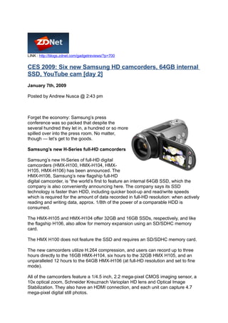 LINK : http://blogs.zdnet.com/gadgetreviews/?p=700


CES 2009: Six new Samsung HD camcorders, 64GB internal
SSD, YouTube cam [day 2]
January 7th, 2009

Posted by Andrew Nusca @ 2:43 pm



Forget the economy: Samsung’s press
conference was so packed that despite the
several hundred they let in, a hundred or so more
spilled over into the press room. No matter,
though — let’s get to the goods.

Samsung’s new H-Series full-HD camcorders

Samsung’s new H-Series of full-HD digital
camcorders (HMX-H100, HMX-H104, HMX-
H105, HMX-H106) has been announced. The
HMX-H106, Samsung’s new flagship full-HD
digital camcorder, is “the world’s first to feature an internal 64GB SSD, which the
company is also conveniently announcing here. The company says its SSD
technology is faster than HDD, including quicker boot-up and read/write speeds
which is required for the amount of data recorded in full-HD resolution: when actively
reading and writing data, approx. 1/8th of the power of a comparable HDD is
consumed.

The HMX-H105 and HMX-H104 offer 32GB and 16GB SSDs, respectively, and like
the flagship H106, also allow for memory expansion using an SD/SDHC memory
card.

The HMX H100 does not feature the SSD and requires an SD/SDHC memory card.

The new camcorders utilize H.264 compression, and users can record up to three
hours directly to the 16GB HMX-H104, six hours to the 32GB HMX H105, and an
unparalleled 12 hours to the 64GB HMX-H106 (at full-HD resolution and set to fine
mode).

All of the camcorders feature a 1/4.5 inch, 2.2 mega-pixel CMOS imaging sensor, a
10x optical zoom, Schneider Kreuznach Varioplan HD lens and Optical Image
Stabilization. They also have an HDMI connection, and each unit can capture 4.7
mega-pixel digital still photos.
 