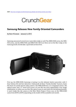 ULR : http://ces.crunchgear.com/2011/01/samsung-releases-new-family-oriented-camcorders/




Samsung Releases New Family Oriented Camcorders
by Dave Freeman January 6, 2011



Samsung announced several new camcorders today as well. The HMX-H300 series, the SMX-
F50 series, and the HMX-P300 and HMX-P100. We’ll see them out on the floor today at the
Samsung booth, but lets take a quick look at them first.




First up, the HMX-H300. Samsung is touting it as the ultimate family camcorder, with 3
hour battery life and face detection. Underneath all these “family friendly” features, beats
the heart of a pretty decent video camera. The HMX-H300 has a 5.1 megapixel sensor, 30x
optical zoom, and a 3″ touch LCD screen. It’s not HD, but more importantly it has image
stabilization, so when you use that 30x optical zoom in and watch the kid playing baseball,
it won’t shake like the camera in the Blair Witch Project. Prices vary on the HMX-H300
series from $399 to $599, depending on the model. It’ll be available next month.
 