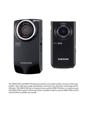 The HMX-P300 and HMX-P100 (pictured above), are smaller pocket versions of their big
brother. They both have image stabilization, auto focus, face detection, and charge off the
USB port. The HMX-P300 has a 3x optical zoom, and the HMX-P100 has a 1x optical zoom.
The HMX-P300 retails for $199 and will be available in March, and the HMX-P100 is $149,
and should be available next month.
 