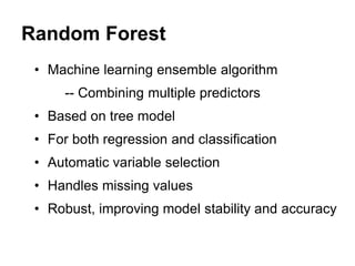 Random Forest
• Machine learning ensemble algorithm
-- Combining multiple predictors
• Based on tree model
• For both regression and classification
• Automatic variable selection
• Handles missing values
• Robust, improving model stability and accuracy
 