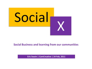 Social X Social Business and learning from our communities Eric Swain | CamCreative | 24 Feb, 2011 
