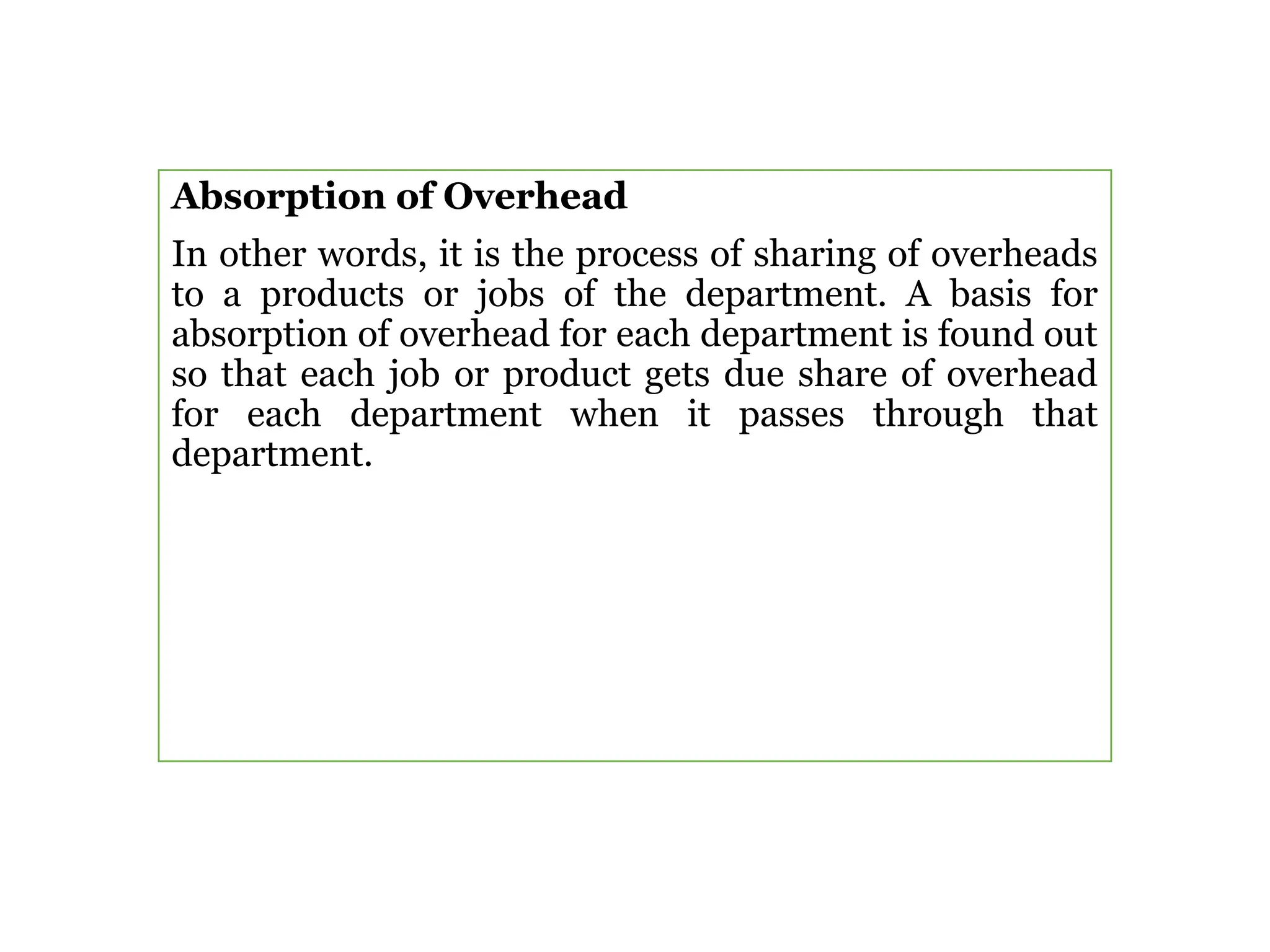 Absorption of Overhead
In other words, it is the process of sharing of overheads
to a products or jobs of the department. A basis for
absorption of overhead for each department is found out
so that each job or product gets due share of overhead
for each department when it passes through that
department.
 