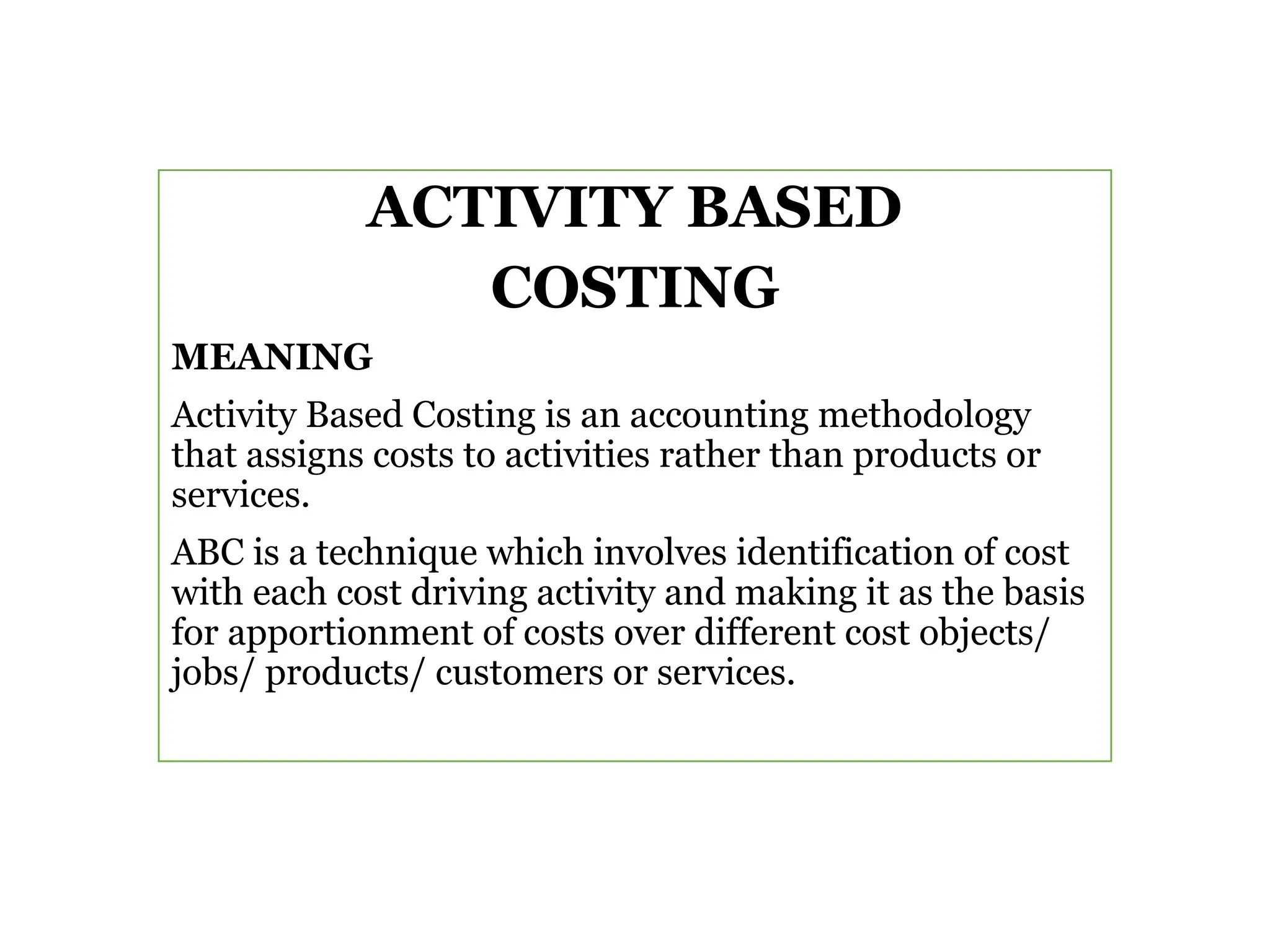 ACTIVITY BASED
COSTING
MEANING
Activity Based Costing is an accounting methodology
that assigns costs to activities rather than products or
services.
ABC is a technique which involves identification of cost
with each cost driving activity and making it as the basis
for apportionment of costs over different cost objects/
jobs/ products/ customers or services.
 