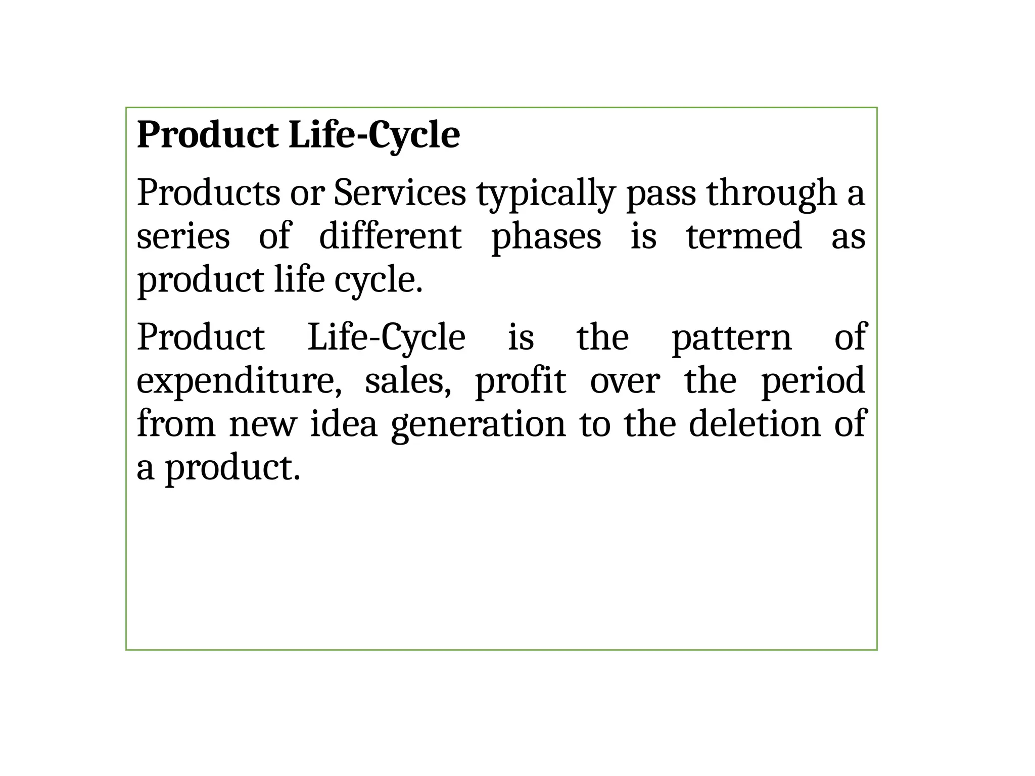Product Life-Cycle
Products or Services typically pass through a
series of different phases is termed as
product life cycle.
Product Life-Cycle is the pattern of
expenditure, sales, profit over the period
from new idea generation to the deletion of
a product.
 