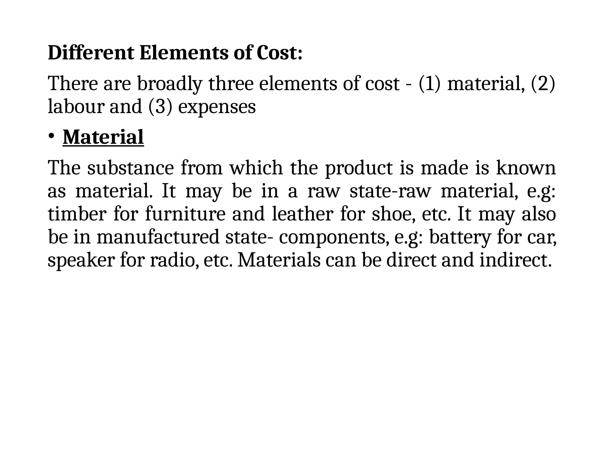 Different Elements of Cost:
There are broadly three elements of cost - (1) material, (2)
labour and (3) expenses
• Material
The substance from which the product is made is known
as material. It may be in a raw state-raw material, e.g:
timber for furniture and leather for shoe, etc. It may also
be in manufactured state- components, e.g: battery for car,
speaker for radio, etc. Materials can be direct and indirect.
 