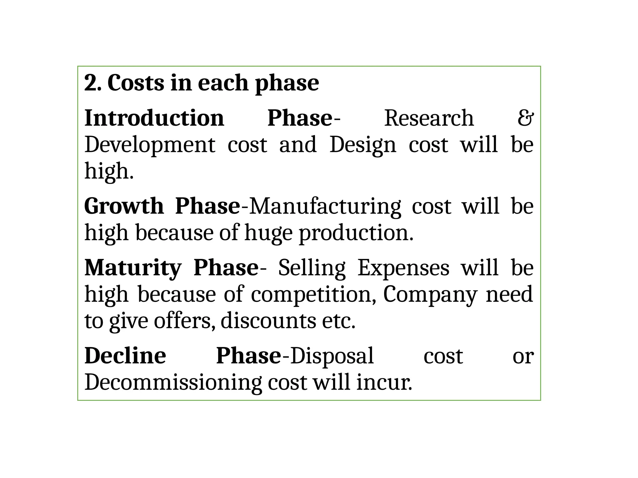 2. Costs in each phase
Introduction Phase- Research &
Development cost and Design cost will be
high.
Growth Phase-Manufacturing cost will be
high because of huge production.
Maturity Phase- Selling Expenses will be
high because of competition, Company need
to give offers, discounts etc.
Decline Phase-Disposal cost or
Decommissioning cost will incur.
 
