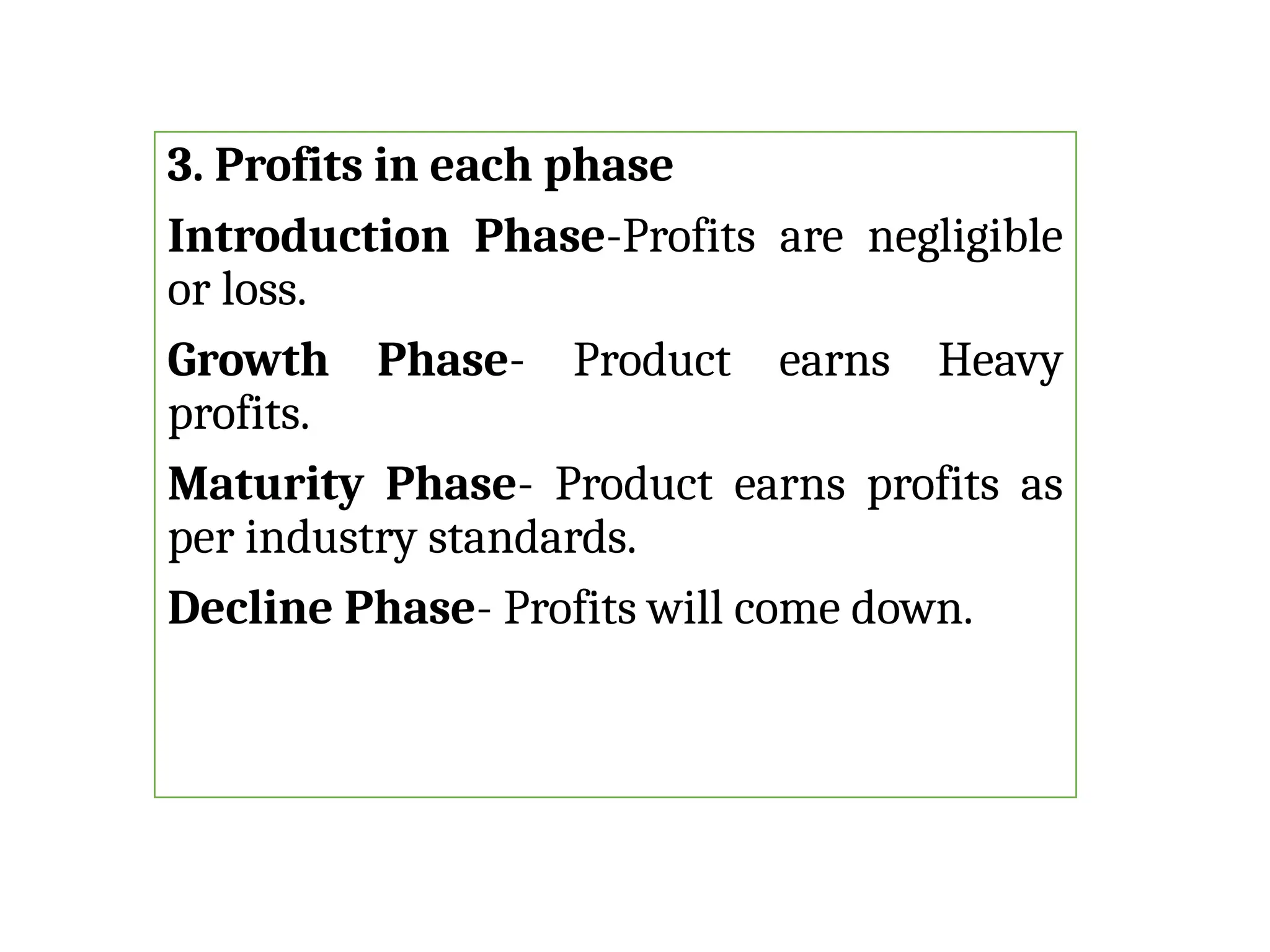 3. Profits in each phase
Introduction Phase-Profits are negligible
or loss.
Growth Phase- Product earns Heavy
profits.
Maturity Phase- Product earns profits as
per industry standards.
Decline Phase- Profits will come down.
 