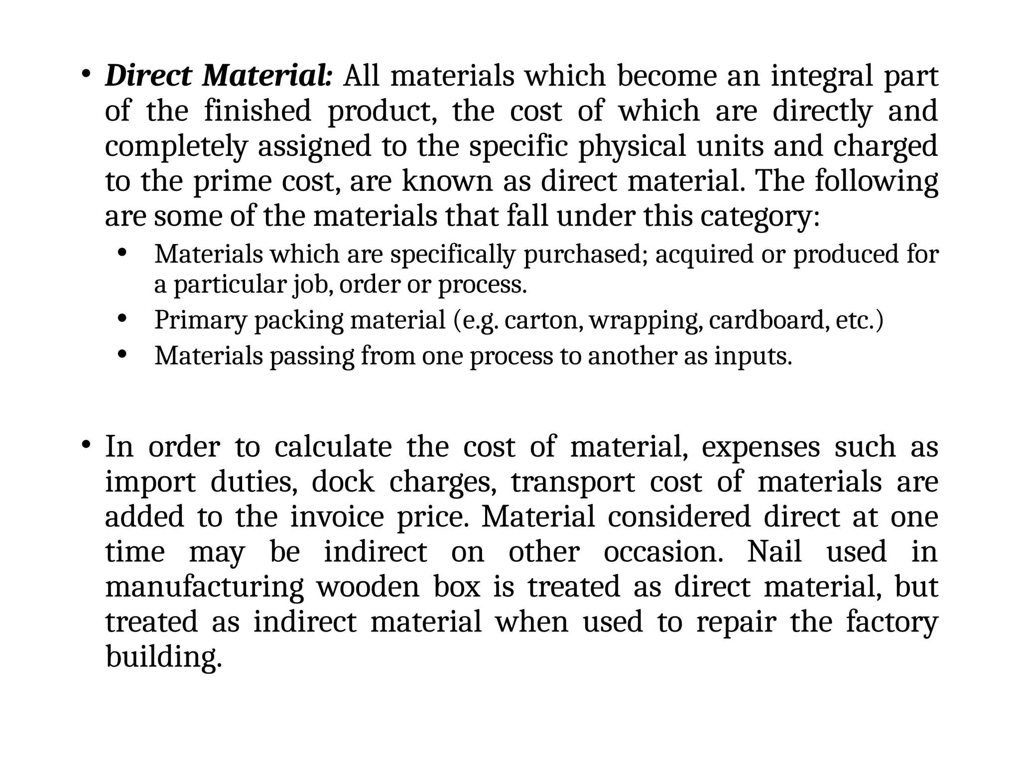 • Direct Material: All materials which become an integral part
of the finished product, the cost of which are directly and
completely assigned to the specific physical units and charged
to the prime cost, are known as direct material. The following
are some of the materials that fall under this category:
• Materials which are specifically purchased; acquired or produced for
a particular job, order or process.
• Primary packing material (e.g. carton, wrapping, cardboard, etc.)
• Materials passing from one process to another as inputs.
• In order to calculate the cost of material, expenses such as
import duties, dock charges, transport cost of materials are
added to the invoice price. Material considered direct at one
time may be indirect on other occasion. Nail used in
manufacturing wooden box is treated as direct material, but
treated as indirect material when used to repair the factory
building.
 