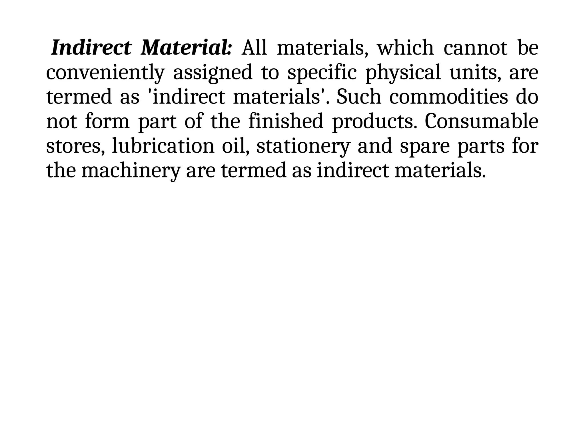 Indirect Material: All materials, which cannot be
conveniently assigned to specific physical units, are
termed as 'indirect materials'. Such commodities do
not form part of the finished products. Consumable
stores, lubrication oil, stationery and spare parts for
the machinery are termed as indirect materials.
 