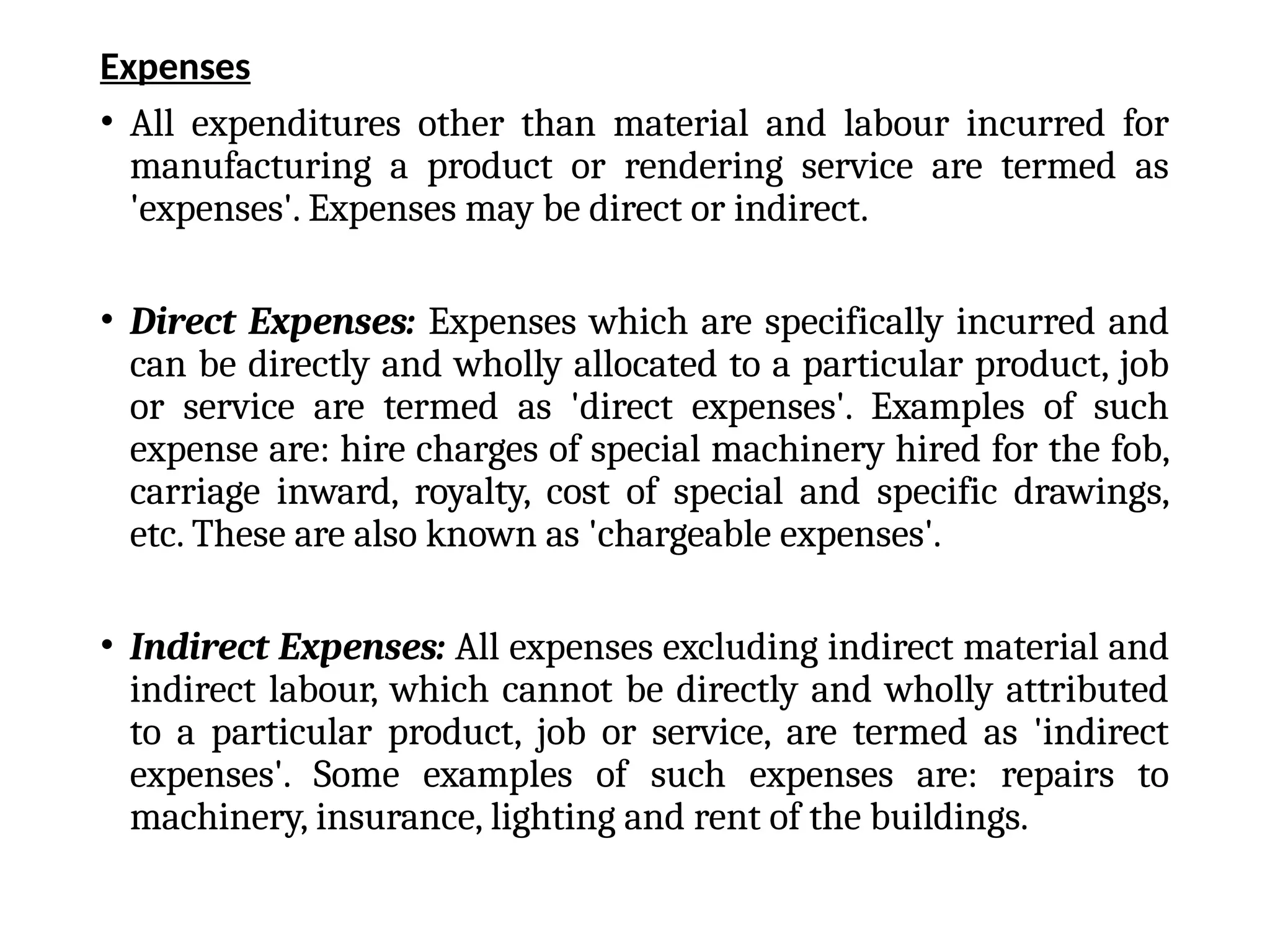 Expenses
• All expenditures other than material and labour incurred for
manufacturing a product or rendering service are termed as
'expenses'. Expenses may be direct or indirect.
• Direct Expenses: Expenses which are specifically incurred and
can be directly and wholly allocated to a particular product, job
or service are termed as 'direct expenses'. Examples of such
expense are: hire charges of special machinery hired for the fob,
carriage inward, royalty, cost of special and specific drawings,
etc. These are also known as 'chargeable expenses'.
• Indirect Expenses: All expenses excluding indirect material and
indirect labour, which cannot be directly and wholly attributed
to a particular product, job or service, are termed as 'indirect
expenses'. Some examples of such expenses are: repairs to
machinery, insurance, lighting and rent of the buildings.
 