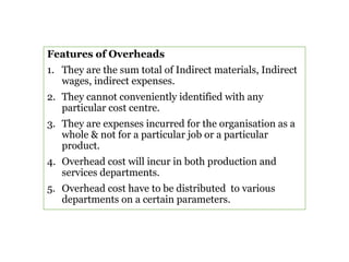 Features of Overheads
1. They are the sum total of Indirect materials, Indirect
wages, indirect expenses.
2. They cannot conveniently identified with any
particular cost centre.
3. They are expenses incurred for the organisation as a
whole & not for a particular job or a particular
product.
4. Overhead cost will incur in both production and
services departments.
5. Overhead cost have to be distributed to various
departments on a certain parameters.
 