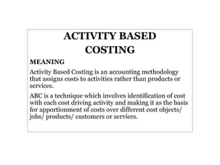 ACTIVITY BASED
COSTING
MEANING
Activity Based Costing is an accounting methodology
that assigns costs to activities rather than products or
services.
ABC is a technique which involves identification of cost
with each cost driving activity and making it as the basis
for apportionment of costs over different cost objects/
jobs/ products/ customers or services.
 