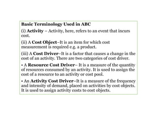 Basic Terminology Used in ABC
(i) Activity – Activity, here, refers to an event that incurs
cost.
(ii) A Cost Object–It is an item for which cost
measurement is required e.g. a product.
(iii) A Cost Driver–It is a factor that causes a change in the
cost of an activity. There are two categories of cost driver.
• A Resource Cost Driver– It is a measure of the quantity
of resources consumed by an activity. It is used to assign the
cost of a resource to an activity or cost pool.
• An Activity Cost Driver–It is a measure of the frequency
and intensity of demand, placed on activities by cost objects.
It is used to assign activity costs to cost objects.
 