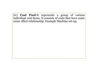 (iv) Cost Pool-It represents a group of various
individual cost items. It consists of costs that have same
cause effect relationship. Example Machine set-up.
 