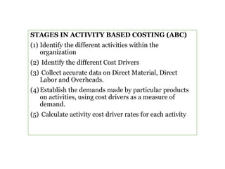 STAGES IN ACTIVITY BASED COSTING (ABC)
(1) Identify the different activities within the
organization
(2) Identify the different Cost Drivers
(3) Collect accurate data on Direct Material, Direct
Labor and Overheads.
(4)Establish the demands made by particular products
on activities, using cost drivers as a measure of
demand.
(5) Calculate activity cost driver rates for each activity
 