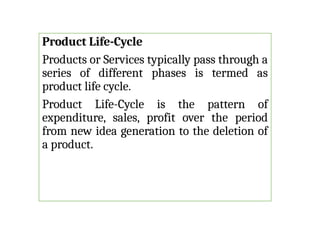 Product Life-Cycle
Products or Services typically pass through a
series of different phases is termed as
product life cycle.
Product Life-Cycle is the pattern of
expenditure, sales, profit over the period
from new idea generation to the deletion of
a product.
 
