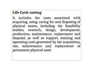 Life-Cycle costing
It includes the costs associated with
acquiring, using, caring for and disposing of
physical assets, including the feasibility
studies, research, design, development,
production, maintenance, replacement and
disposal, as well as support, training and
operating costs generated by the acquisition,
use, maintenance and replacement of
permanent physical asset
 