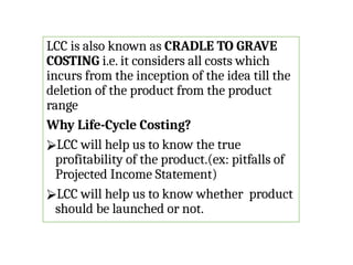 LCC is also known as CRADLE TO GRAVE
COSTING i.e. it considers all costs which
incurs from the inception of the idea till the
deletion of the product from the product
range
Why Life-Cycle Costing?
⮚LCC will help us to know the true
profitability of the product.(ex: pitfalls of
Projected Income Statement)
⮚LCC will help us to know whether product
should be launched or not.
 